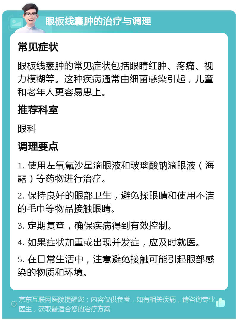 眼板线囊肿的治疗与调理 常见症状 眼板线囊肿的常见症状包括眼睛红肿、疼痛、视力模糊等。这种疾病通常由细菌感染引起，儿童和老年人更容易患上。 推荐科室 眼科 调理要点 1. 使用左氧氟沙星滴眼液和玻璃酸钠滴眼液（海露）等药物进行治疗。 2. 保持良好的眼部卫生，避免揉眼睛和使用不洁的毛巾等物品接触眼睛。 3. 定期复查，确保疾病得到有效控制。 4. 如果症状加重或出现并发症，应及时就医。 5. 在日常生活中，注意避免接触可能引起眼部感染的物质和环境。