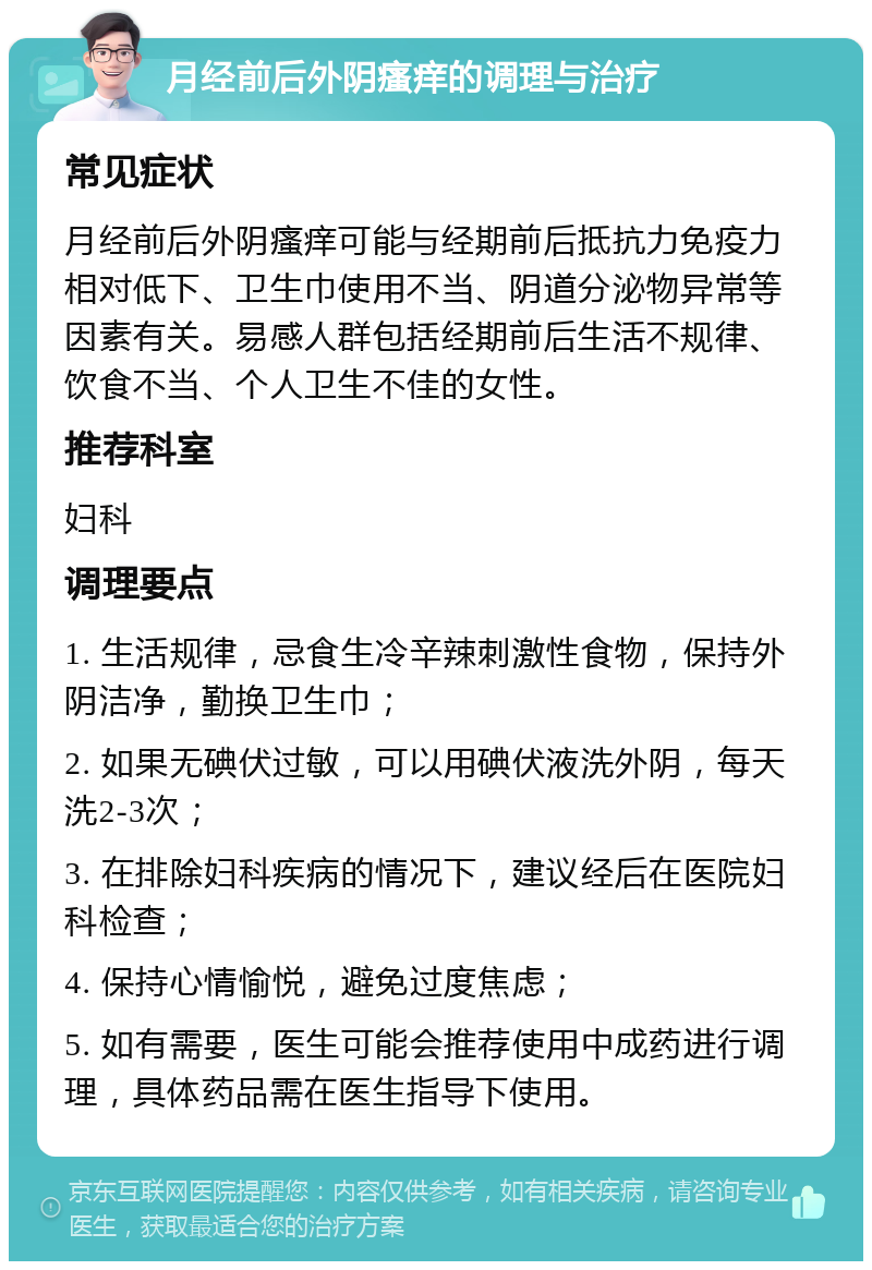 月经前后外阴瘙痒的调理与治疗 常见症状 月经前后外阴瘙痒可能与经期前后抵抗力免疫力相对低下、卫生巾使用不当、阴道分泌物异常等因素有关。易感人群包括经期前后生活不规律、饮食不当、个人卫生不佳的女性。 推荐科室 妇科 调理要点 1. 生活规律，忌食生冷辛辣刺激性食物，保持外阴洁净，勤换卫生巾； 2. 如果无碘伏过敏，可以用碘伏液洗外阴，每天洗2-3次； 3. 在排除妇科疾病的情况下，建议经后在医院妇科检查； 4. 保持心情愉悦，避免过度焦虑； 5. 如有需要，医生可能会推荐使用中成药进行调理，具体药品需在医生指导下使用。