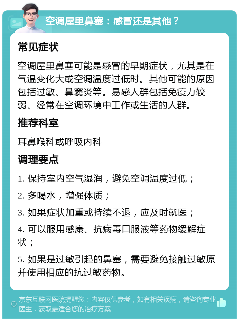 空调屋里鼻塞：感冒还是其他？ 常见症状 空调屋里鼻塞可能是感冒的早期症状，尤其是在气温变化大或空调温度过低时。其他可能的原因包括过敏、鼻窦炎等。易感人群包括免疫力较弱、经常在空调环境中工作或生活的人群。 推荐科室 耳鼻喉科或呼吸内科 调理要点 1. 保持室内空气湿润，避免空调温度过低； 2. 多喝水，增强体质； 3. 如果症状加重或持续不退，应及时就医； 4. 可以服用感康、抗病毒口服液等药物缓解症状； 5. 如果是过敏引起的鼻塞，需要避免接触过敏原并使用相应的抗过敏药物。