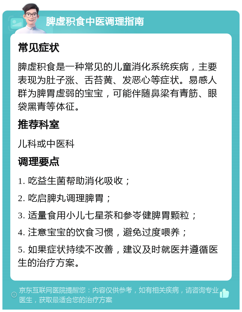 脾虚积食中医调理指南 常见症状 脾虚积食是一种常见的儿童消化系统疾病，主要表现为肚子涨、舌苔黄、发恶心等症状。易感人群为脾胃虚弱的宝宝，可能伴随鼻梁有青筋、眼袋黑青等体征。 推荐科室 儿科或中医科 调理要点 1. 吃益生菌帮助消化吸收； 2. 吃启脾丸调理脾胃； 3. 适量食用小儿七星茶和参岺健脾胃颗粒； 4. 注意宝宝的饮食习惯，避免过度喂养； 5. 如果症状持续不改善，建议及时就医并遵循医生的治疗方案。