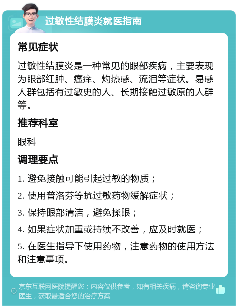 过敏性结膜炎就医指南 常见症状 过敏性结膜炎是一种常见的眼部疾病，主要表现为眼部红肿、瘙痒、灼热感、流泪等症状。易感人群包括有过敏史的人、长期接触过敏原的人群等。 推荐科室 眼科 调理要点 1. 避免接触可能引起过敏的物质； 2. 使用普洛芬等抗过敏药物缓解症状； 3. 保持眼部清洁，避免揉眼； 4. 如果症状加重或持续不改善，应及时就医； 5. 在医生指导下使用药物，注意药物的使用方法和注意事项。