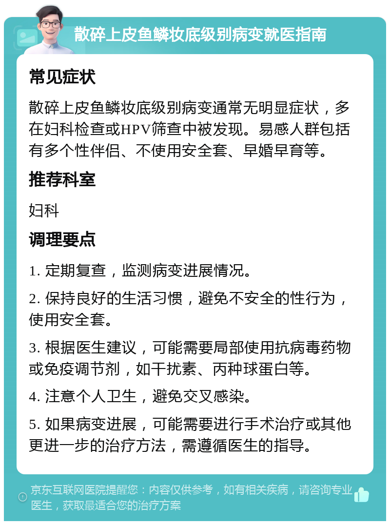 散碎上皮鱼鳞妆底级别病变就医指南 常见症状 散碎上皮鱼鳞妆底级别病变通常无明显症状，多在妇科检查或HPV筛查中被发现。易感人群包括有多个性伴侣、不使用安全套、早婚早育等。 推荐科室 妇科 调理要点 1. 定期复查，监测病变进展情况。 2. 保持良好的生活习惯，避免不安全的性行为，使用安全套。 3. 根据医生建议，可能需要局部使用抗病毒药物或免疫调节剂，如干扰素、丙种球蛋白等。 4. 注意个人卫生，避免交叉感染。 5. 如果病变进展，可能需要进行手术治疗或其他更进一步的治疗方法，需遵循医生的指导。