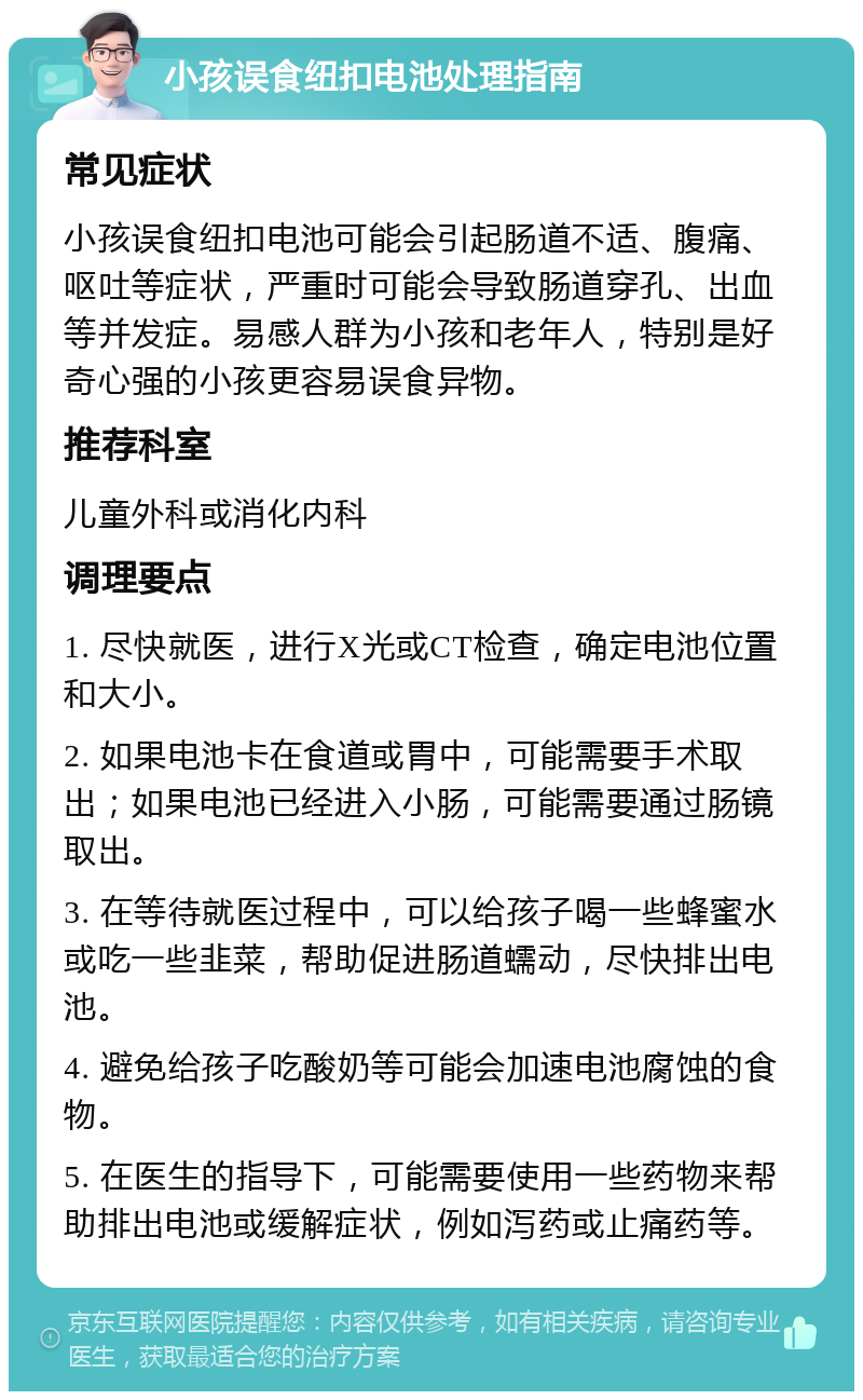 小孩误食纽扣电池处理指南 常见症状 小孩误食纽扣电池可能会引起肠道不适、腹痛、呕吐等症状，严重时可能会导致肠道穿孔、出血等并发症。易感人群为小孩和老年人，特别是好奇心强的小孩更容易误食异物。 推荐科室 儿童外科或消化内科 调理要点 1. 尽快就医，进行X光或CT检查，确定电池位置和大小。 2. 如果电池卡在食道或胃中，可能需要手术取出；如果电池已经进入小肠，可能需要通过肠镜取出。 3. 在等待就医过程中，可以给孩子喝一些蜂蜜水或吃一些韭菜，帮助促进肠道蠕动，尽快排出电池。 4. 避免给孩子吃酸奶等可能会加速电池腐蚀的食物。 5. 在医生的指导下，可能需要使用一些药物来帮助排出电池或缓解症状，例如泻药或止痛药等。