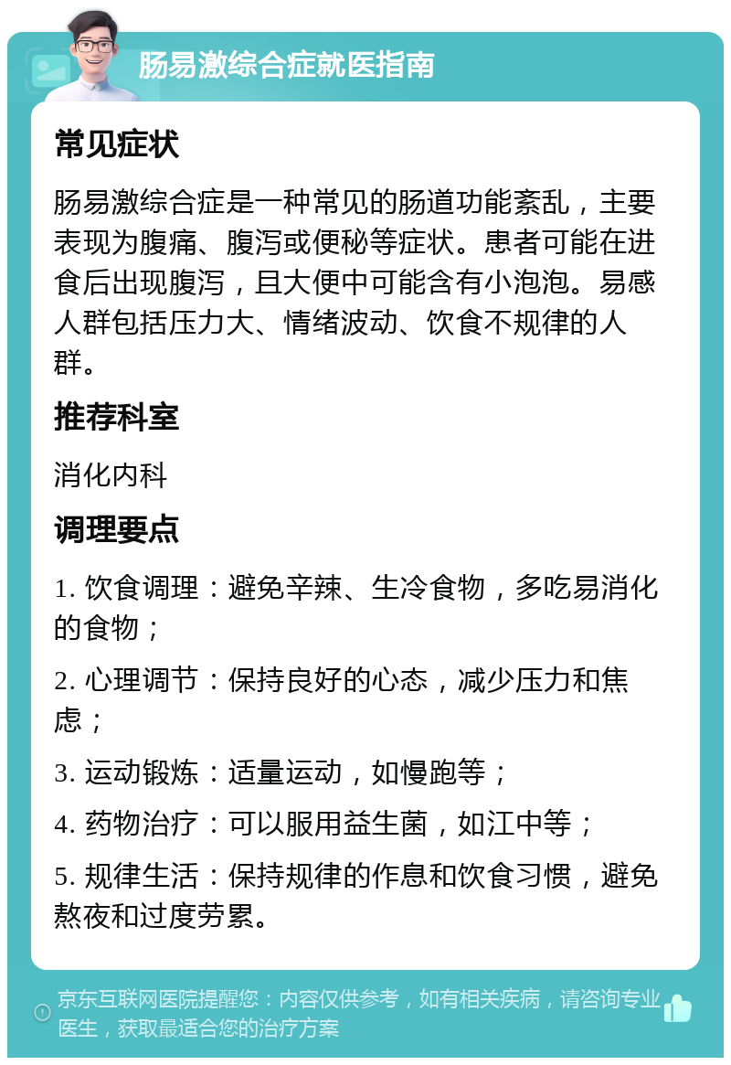 肠易激综合症就医指南 常见症状 肠易激综合症是一种常见的肠道功能紊乱，主要表现为腹痛、腹泻或便秘等症状。患者可能在进食后出现腹泻，且大便中可能含有小泡泡。易感人群包括压力大、情绪波动、饮食不规律的人群。 推荐科室 消化内科 调理要点 1. 饮食调理：避免辛辣、生冷食物，多吃易消化的食物； 2. 心理调节：保持良好的心态，减少压力和焦虑； 3. 运动锻炼：适量运动，如慢跑等； 4. 药物治疗：可以服用益生菌，如江中等； 5. 规律生活：保持规律的作息和饮食习惯，避免熬夜和过度劳累。