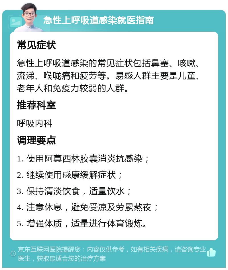 急性上呼吸道感染就医指南 常见症状 急性上呼吸道感染的常见症状包括鼻塞、咳嗽、流涕、喉咙痛和疲劳等。易感人群主要是儿童、老年人和免疫力较弱的人群。 推荐科室 呼吸内科 调理要点 1. 使用阿莫西林胶囊消炎抗感染； 2. 继续使用感康缓解症状； 3. 保持清淡饮食，适量饮水； 4. 注意休息，避免受凉及劳累熬夜； 5. 增强体质，适量进行体育锻炼。