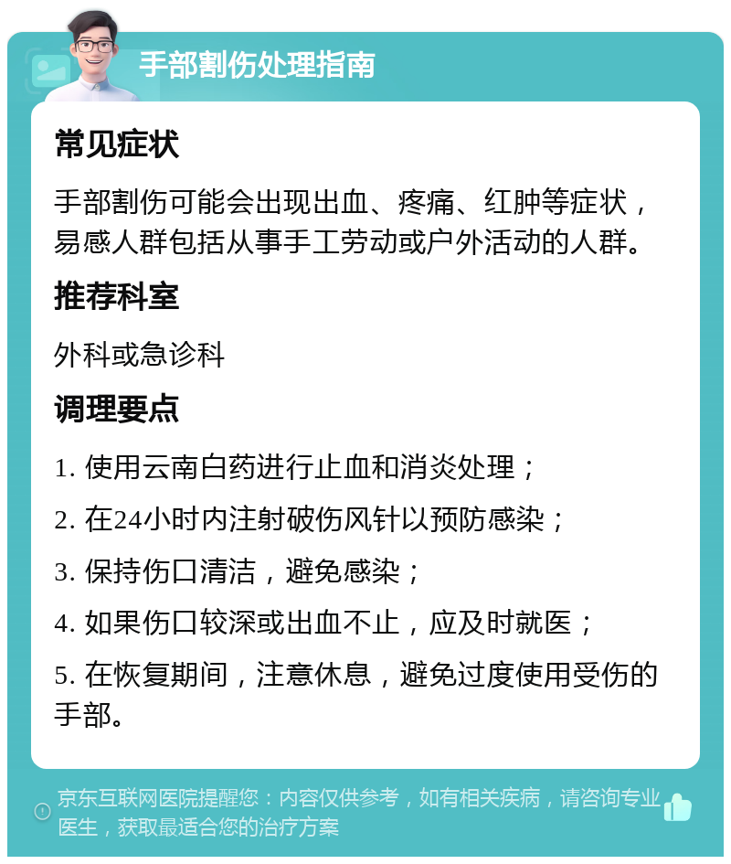 手部割伤处理指南 常见症状 手部割伤可能会出现出血、疼痛、红肿等症状，易感人群包括从事手工劳动或户外活动的人群。 推荐科室 外科或急诊科 调理要点 1. 使用云南白药进行止血和消炎处理； 2. 在24小时内注射破伤风针以预防感染； 3. 保持伤口清洁，避免感染； 4. 如果伤口较深或出血不止，应及时就医； 5. 在恢复期间，注意休息，避免过度使用受伤的手部。