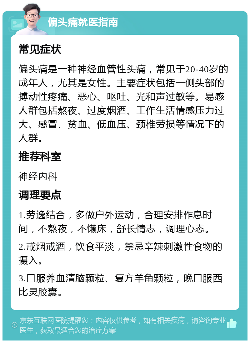 偏头痛就医指南 常见症状 偏头痛是一种神经血管性头痛，常见于20-40岁的成年人，尤其是女性。主要症状包括一侧头部的搏动性疼痛、恶心、呕吐、光和声过敏等。易感人群包括熬夜、过度烟酒、工作生活情感压力过大、感冒、贫血、低血压、颈椎劳损等情况下的人群。 推荐科室 神经内科 调理要点 1.劳逸结合，多做户外运动，合理安排作息时间，不熬夜，不懒床，舒长情志，调理心态。 2.戒烟戒酒，饮食平淡，禁忌辛辣刺激性食物的摄入。 3.口服养血清脑颗粒、复方羊角颗粒，晚口服西比灵胶囊。