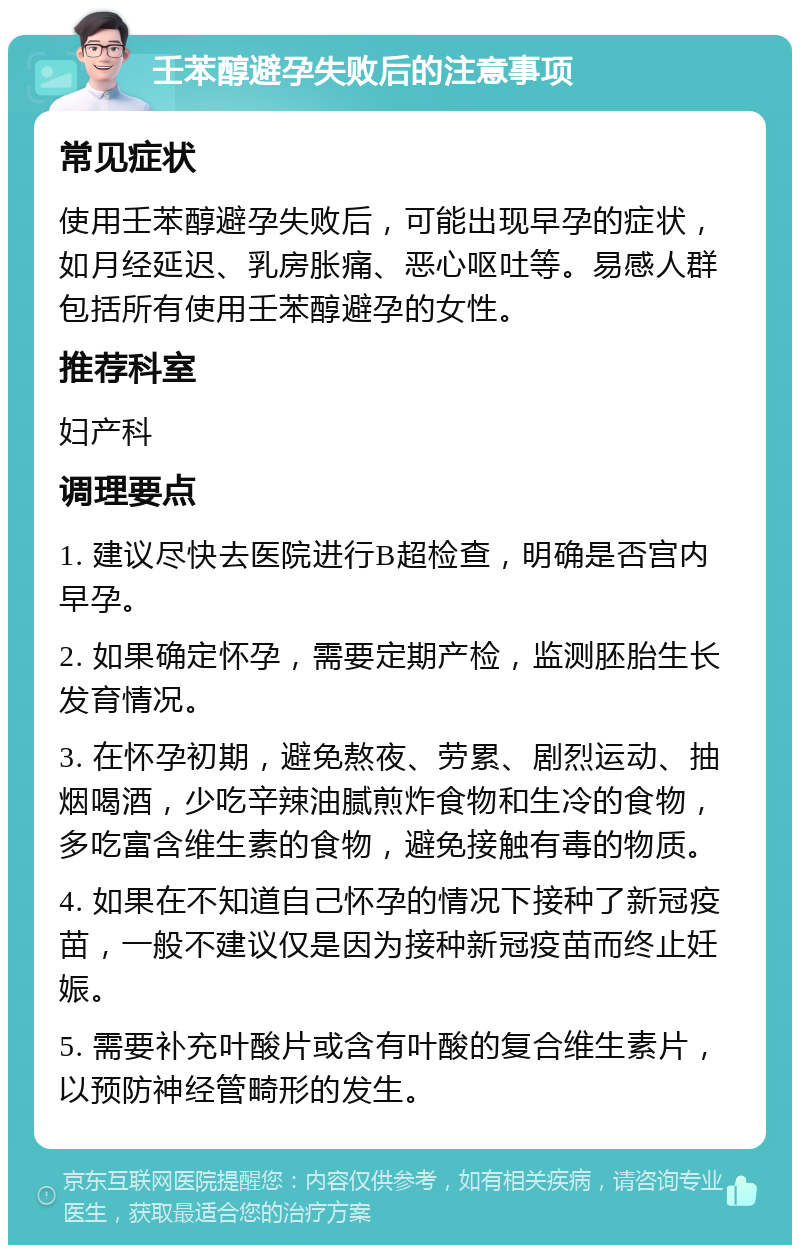 壬苯醇避孕失败后的注意事项 常见症状 使用壬苯醇避孕失败后，可能出现早孕的症状，如月经延迟、乳房胀痛、恶心呕吐等。易感人群包括所有使用壬苯醇避孕的女性。 推荐科室 妇产科 调理要点 1. 建议尽快去医院进行B超检查，明确是否宫内早孕。 2. 如果确定怀孕，需要定期产检，监测胚胎生长发育情况。 3. 在怀孕初期，避免熬夜、劳累、剧烈运动、抽烟喝酒，少吃辛辣油腻煎炸食物和生冷的食物，多吃富含维生素的食物，避免接触有毒的物质。 4. 如果在不知道自己怀孕的情况下接种了新冠疫苗，一般不建议仅是因为接种新冠疫苗而终止妊娠。 5. 需要补充叶酸片或含有叶酸的复合维生素片，以预防神经管畸形的发生。