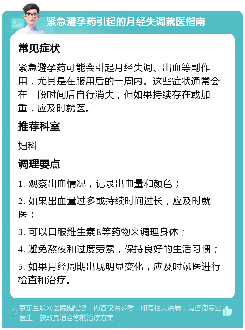 紧急避孕药引起的月经失调就医指南 常见症状 紧急避孕药可能会引起月经失调、出血等副作用，尤其是在服用后的一周内。这些症状通常会在一段时间后自行消失，但如果持续存在或加重，应及时就医。 推荐科室 妇科 调理要点 1. 观察出血情况，记录出血量和颜色； 2. 如果出血量过多或持续时间过长，应及时就医； 3. 可以口服维生素E等药物来调理身体； 4. 避免熬夜和过度劳累，保持良好的生活习惯； 5. 如果月经周期出现明显变化，应及时就医进行检查和治疗。