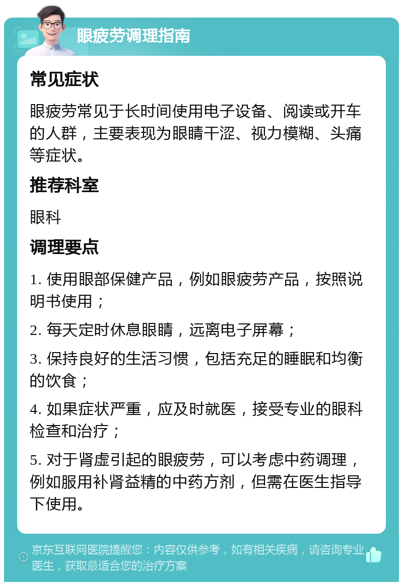 眼疲劳调理指南 常见症状 眼疲劳常见于长时间使用电子设备、阅读或开车的人群，主要表现为眼睛干涩、视力模糊、头痛等症状。 推荐科室 眼科 调理要点 1. 使用眼部保健产品，例如眼疲劳产品，按照说明书使用； 2. 每天定时休息眼睛，远离电子屏幕； 3. 保持良好的生活习惯，包括充足的睡眠和均衡的饮食； 4. 如果症状严重，应及时就医，接受专业的眼科检查和治疗； 5. 对于肾虚引起的眼疲劳，可以考虑中药调理，例如服用补肾益精的中药方剂，但需在医生指导下使用。