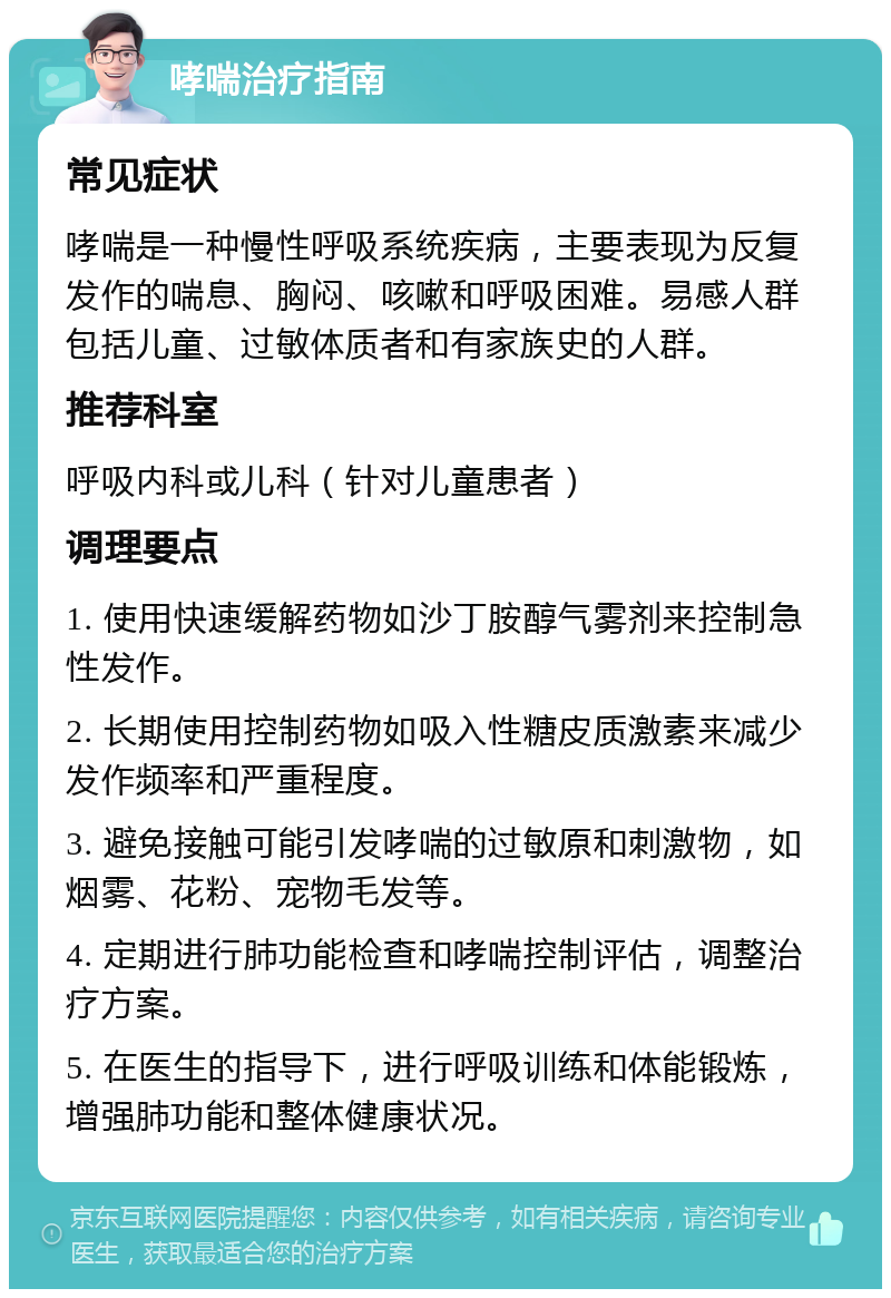 哮喘治疗指南 常见症状 哮喘是一种慢性呼吸系统疾病，主要表现为反复发作的喘息、胸闷、咳嗽和呼吸困难。易感人群包括儿童、过敏体质者和有家族史的人群。 推荐科室 呼吸内科或儿科（针对儿童患者） 调理要点 1. 使用快速缓解药物如沙丁胺醇气雾剂来控制急性发作。 2. 长期使用控制药物如吸入性糖皮质激素来减少发作频率和严重程度。 3. 避免接触可能引发哮喘的过敏原和刺激物，如烟雾、花粉、宠物毛发等。 4. 定期进行肺功能检查和哮喘控制评估，调整治疗方案。 5. 在医生的指导下，进行呼吸训练和体能锻炼，增强肺功能和整体健康状况。