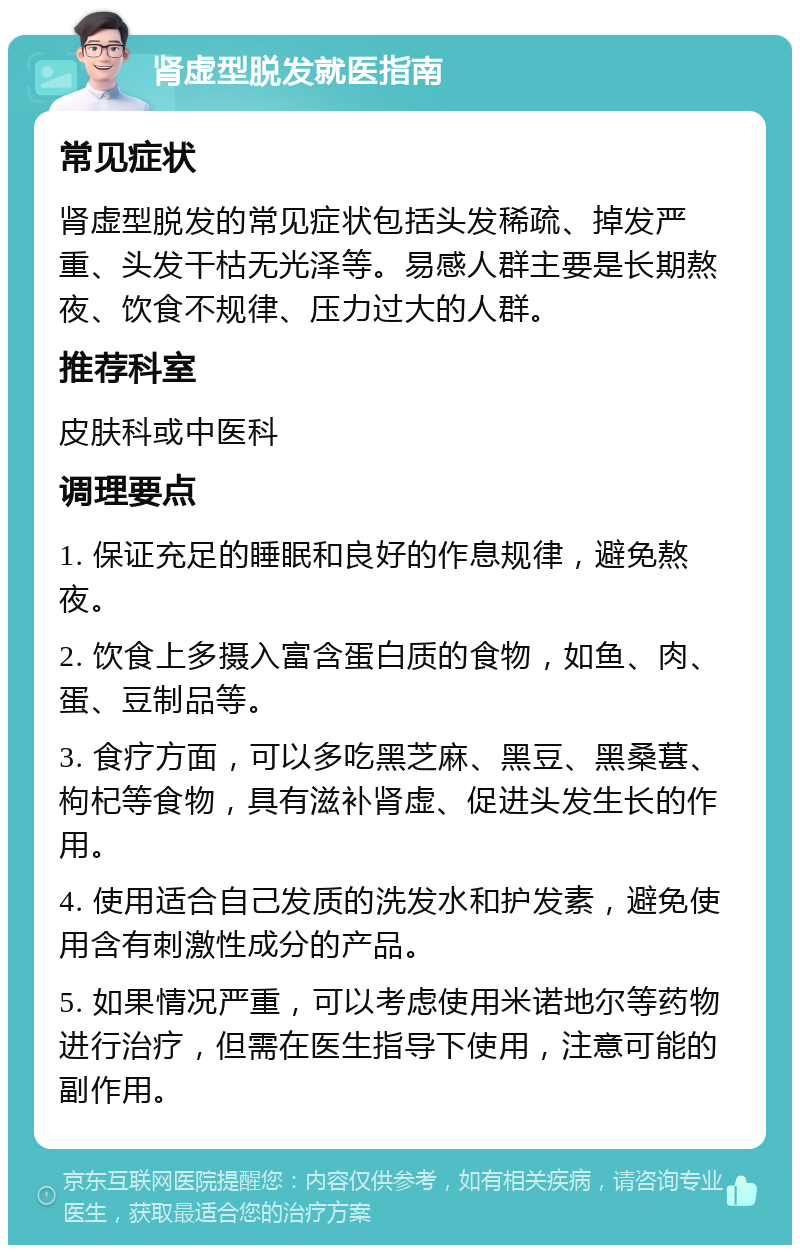 肾虚型脱发就医指南 常见症状 肾虚型脱发的常见症状包括头发稀疏、掉发严重、头发干枯无光泽等。易感人群主要是长期熬夜、饮食不规律、压力过大的人群。 推荐科室 皮肤科或中医科 调理要点 1. 保证充足的睡眠和良好的作息规律，避免熬夜。 2. 饮食上多摄入富含蛋白质的食物，如鱼、肉、蛋、豆制品等。 3. 食疗方面，可以多吃黑芝麻、黑豆、黑桑葚、枸杞等食物，具有滋补肾虚、促进头发生长的作用。 4. 使用适合自己发质的洗发水和护发素，避免使用含有刺激性成分的产品。 5. 如果情况严重，可以考虑使用米诺地尔等药物进行治疗，但需在医生指导下使用，注意可能的副作用。