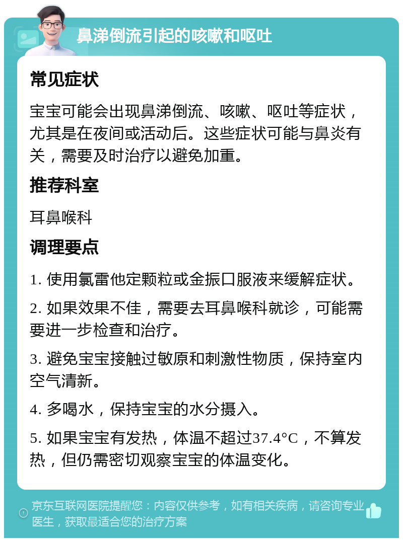 鼻涕倒流引起的咳嗽和呕吐 常见症状 宝宝可能会出现鼻涕倒流、咳嗽、呕吐等症状，尤其是在夜间或活动后。这些症状可能与鼻炎有关，需要及时治疗以避免加重。 推荐科室 耳鼻喉科 调理要点 1. 使用氯雷他定颗粒或金振口服液来缓解症状。 2. 如果效果不佳，需要去耳鼻喉科就诊，可能需要进一步检查和治疗。 3. 避免宝宝接触过敏原和刺激性物质，保持室内空气清新。 4. 多喝水，保持宝宝的水分摄入。 5. 如果宝宝有发热，体温不超过37.4°C，不算发热，但仍需密切观察宝宝的体温变化。