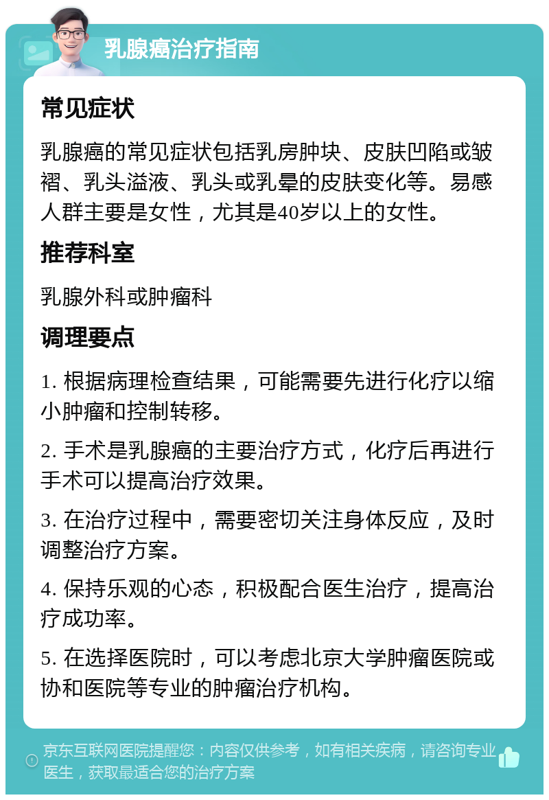 乳腺癌治疗指南 常见症状 乳腺癌的常见症状包括乳房肿块、皮肤凹陷或皱褶、乳头溢液、乳头或乳晕的皮肤变化等。易感人群主要是女性，尤其是40岁以上的女性。 推荐科室 乳腺外科或肿瘤科 调理要点 1. 根据病理检查结果，可能需要先进行化疗以缩小肿瘤和控制转移。 2. 手术是乳腺癌的主要治疗方式，化疗后再进行手术可以提高治疗效果。 3. 在治疗过程中，需要密切关注身体反应，及时调整治疗方案。 4. 保持乐观的心态，积极配合医生治疗，提高治疗成功率。 5. 在选择医院时，可以考虑北京大学肿瘤医院或协和医院等专业的肿瘤治疗机构。