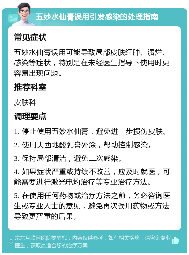 五妙水仙膏误用引发感染的处理指南 常见症状 五妙水仙膏误用可能导致局部皮肤红肿、溃烂、感染等症状，特别是在未经医生指导下使用时更容易出现问题。 推荐科室 皮肤科 调理要点 1. 停止使用五妙水仙膏，避免进一步损伤皮肤。 2. 使用夫西地酸乳膏外涂，帮助控制感染。 3. 保持局部清洁，避免二次感染。 4. 如果症状严重或持续不改善，应及时就医，可能需要进行激光电灼治疗等专业治疗方法。 5. 在使用任何药物或治疗方法之前，务必咨询医生或专业人士的意见，避免再次误用药物或方法导致更严重的后果。