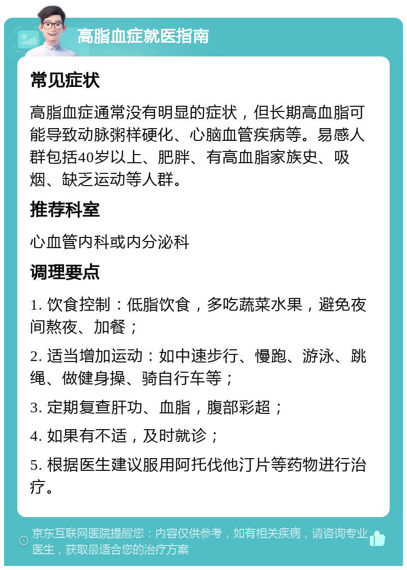 高脂血症就医指南 常见症状 高脂血症通常没有明显的症状，但长期高血脂可能导致动脉粥样硬化、心脑血管疾病等。易感人群包括40岁以上、肥胖、有高血脂家族史、吸烟、缺乏运动等人群。 推荐科室 心血管内科或内分泌科 调理要点 1. 饮食控制：低脂饮食，多吃蔬菜水果，避免夜间熬夜、加餐； 2. 适当增加运动：如中速步行、慢跑、游泳、跳绳、做健身操、骑自行车等； 3. 定期复查肝功、血脂，腹部彩超； 4. 如果有不适，及时就诊； 5. 根据医生建议服用阿托伐他汀片等药物进行治疗。