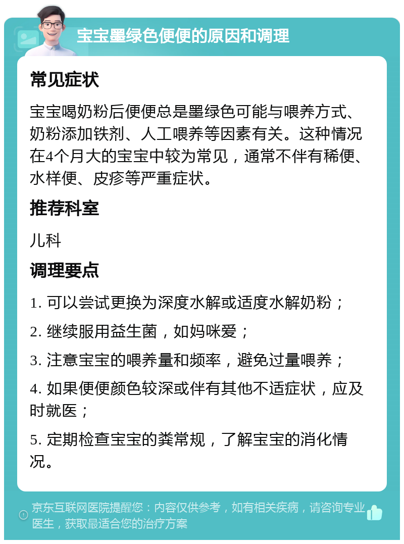 宝宝墨绿色便便的原因和调理 常见症状 宝宝喝奶粉后便便总是墨绿色可能与喂养方式、奶粉添加铁剂、人工喂养等因素有关。这种情况在4个月大的宝宝中较为常见，通常不伴有稀便、水样便、皮疹等严重症状。 推荐科室 儿科 调理要点 1. 可以尝试更换为深度水解或适度水解奶粉； 2. 继续服用益生菌，如妈咪爱； 3. 注意宝宝的喂养量和频率，避免过量喂养； 4. 如果便便颜色较深或伴有其他不适症状，应及时就医； 5. 定期检查宝宝的粪常规，了解宝宝的消化情况。