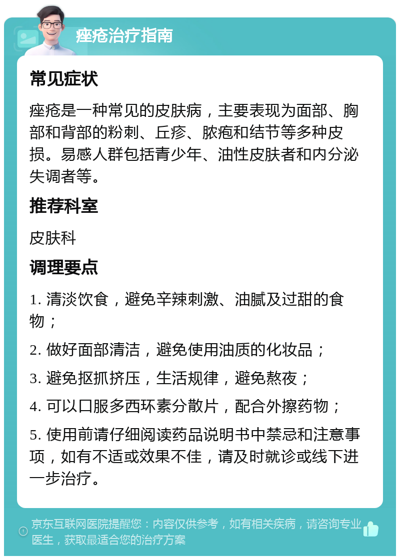 痤疮治疗指南 常见症状 痤疮是一种常见的皮肤病，主要表现为面部、胸部和背部的粉刺、丘疹、脓疱和结节等多种皮损。易感人群包括青少年、油性皮肤者和内分泌失调者等。 推荐科室 皮肤科 调理要点 1. 清淡饮食，避免辛辣刺激、油腻及过甜的食物； 2. 做好面部清洁，避免使用油质的化妆品； 3. 避免抠抓挤压，生活规律，避免熬夜； 4. 可以口服多西环素分散片，配合外擦药物； 5. 使用前请仔细阅读药品说明书中禁忌和注意事项，如有不适或效果不佳，请及时就诊或线下进一步治疗。