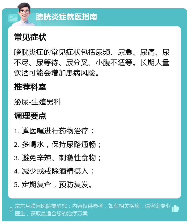 膀胱炎症就医指南 常见症状 膀胱炎症的常见症状包括尿频、尿急、尿痛、尿不尽、尿等待、尿分叉、小腹不适等。长期大量饮酒可能会增加患病风险。 推荐科室 泌尿-生殖男科 调理要点 1. 遵医嘱进行药物治疗； 2. 多喝水，保持尿路通畅； 3. 避免辛辣、刺激性食物； 4. 减少或戒除酒精摄入； 5. 定期复查，预防复发。