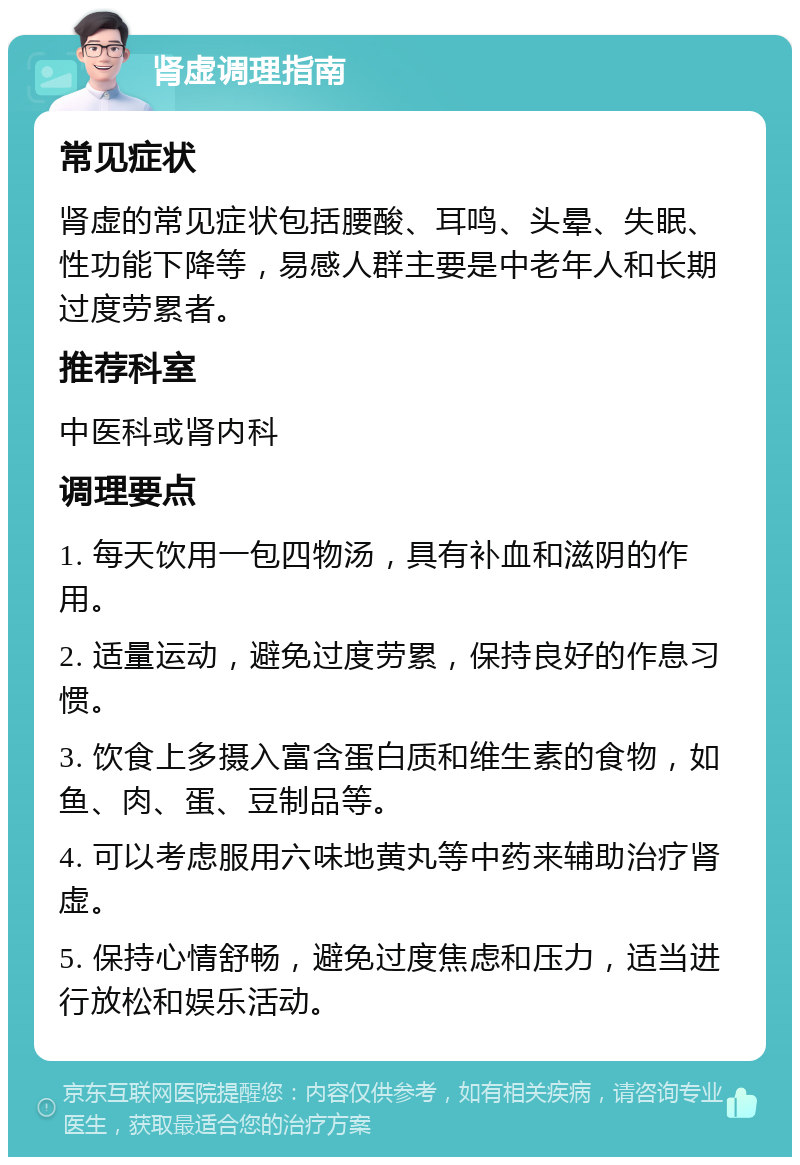 肾虚调理指南 常见症状 肾虚的常见症状包括腰酸、耳鸣、头晕、失眠、性功能下降等，易感人群主要是中老年人和长期过度劳累者。 推荐科室 中医科或肾内科 调理要点 1. 每天饮用一包四物汤，具有补血和滋阴的作用。 2. 适量运动，避免过度劳累，保持良好的作息习惯。 3. 饮食上多摄入富含蛋白质和维生素的食物，如鱼、肉、蛋、豆制品等。 4. 可以考虑服用六味地黄丸等中药来辅助治疗肾虚。 5. 保持心情舒畅，避免过度焦虑和压力，适当进行放松和娱乐活动。