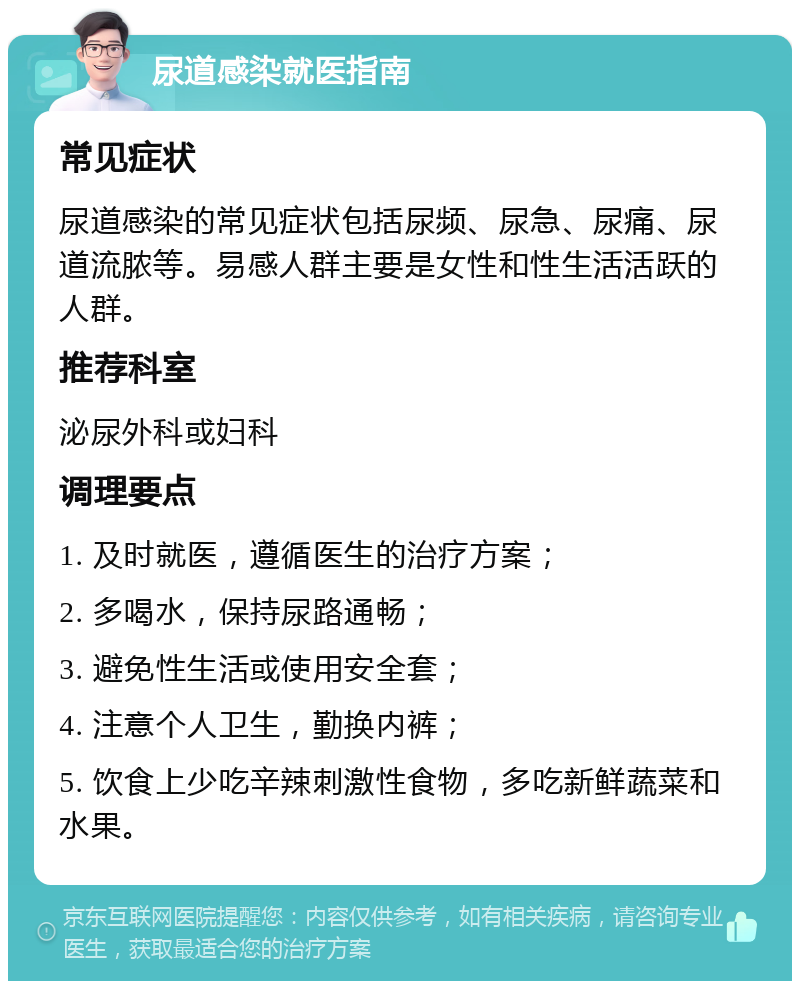 尿道感染就医指南 常见症状 尿道感染的常见症状包括尿频、尿急、尿痛、尿道流脓等。易感人群主要是女性和性生活活跃的人群。 推荐科室 泌尿外科或妇科 调理要点 1. 及时就医，遵循医生的治疗方案； 2. 多喝水，保持尿路通畅； 3. 避免性生活或使用安全套； 4. 注意个人卫生，勤换内裤； 5. 饮食上少吃辛辣刺激性食物，多吃新鲜蔬菜和水果。