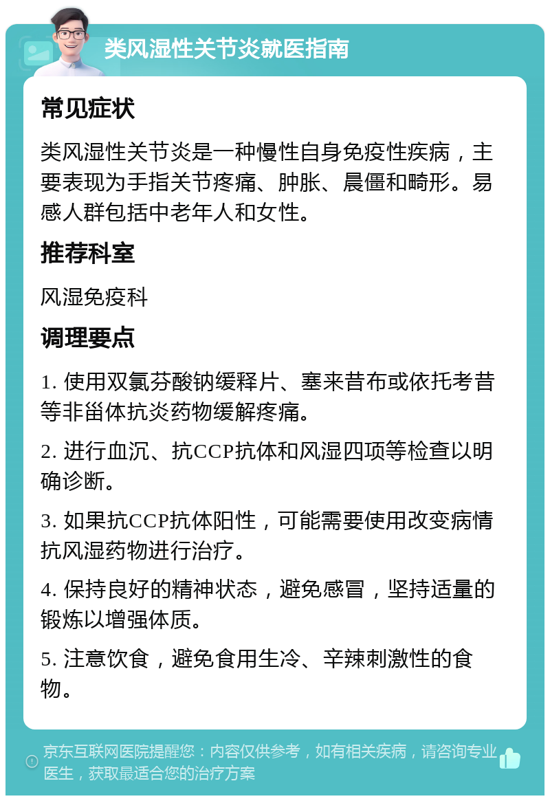 类风湿性关节炎就医指南 常见症状 类风湿性关节炎是一种慢性自身免疫性疾病，主要表现为手指关节疼痛、肿胀、晨僵和畸形。易感人群包括中老年人和女性。 推荐科室 风湿免疫科 调理要点 1. 使用双氯芬酸钠缓释片、塞来昔布或依托考昔等非甾体抗炎药物缓解疼痛。 2. 进行血沉、抗CCP抗体和风湿四项等检查以明确诊断。 3. 如果抗CCP抗体阳性，可能需要使用改变病情抗风湿药物进行治疗。 4. 保持良好的精神状态，避免感冒，坚持适量的锻炼以增强体质。 5. 注意饮食，避免食用生冷、辛辣刺激性的食物。