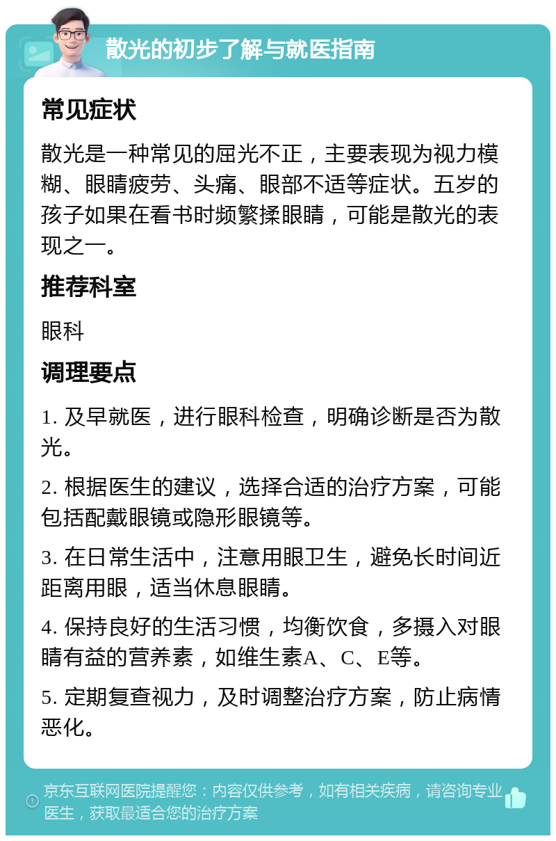 散光的初步了解与就医指南 常见症状 散光是一种常见的屈光不正，主要表现为视力模糊、眼睛疲劳、头痛、眼部不适等症状。五岁的孩子如果在看书时频繁揉眼睛，可能是散光的表现之一。 推荐科室 眼科 调理要点 1. 及早就医，进行眼科检查，明确诊断是否为散光。 2. 根据医生的建议，选择合适的治疗方案，可能包括配戴眼镜或隐形眼镜等。 3. 在日常生活中，注意用眼卫生，避免长时间近距离用眼，适当休息眼睛。 4. 保持良好的生活习惯，均衡饮食，多摄入对眼睛有益的营养素，如维生素A、C、E等。 5. 定期复查视力，及时调整治疗方案，防止病情恶化。