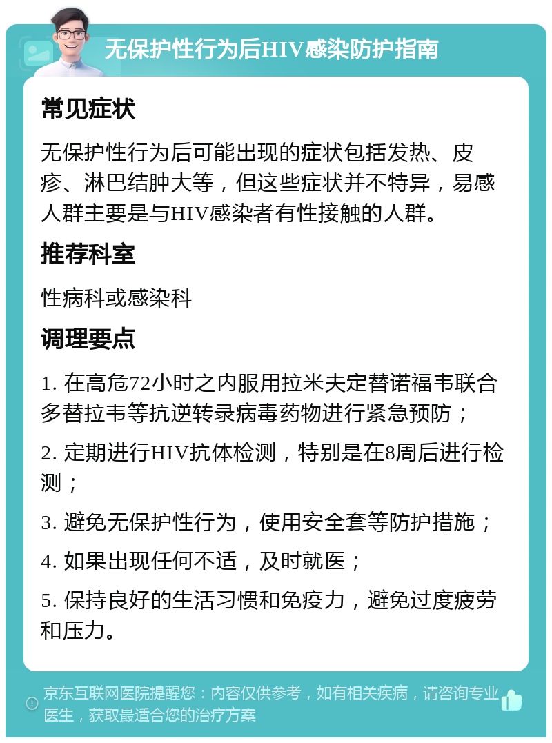 无保护性行为后HIV感染防护指南 常见症状 无保护性行为后可能出现的症状包括发热、皮疹、淋巴结肿大等，但这些症状并不特异，易感人群主要是与HIV感染者有性接触的人群。 推荐科室 性病科或感染科 调理要点 1. 在高危72小时之内服用拉米夫定替诺福韦联合多替拉韦等抗逆转录病毒药物进行紧急预防； 2. 定期进行HIV抗体检测，特别是在8周后进行检测； 3. 避免无保护性行为，使用安全套等防护措施； 4. 如果出现任何不适，及时就医； 5. 保持良好的生活习惯和免疫力，避免过度疲劳和压力。