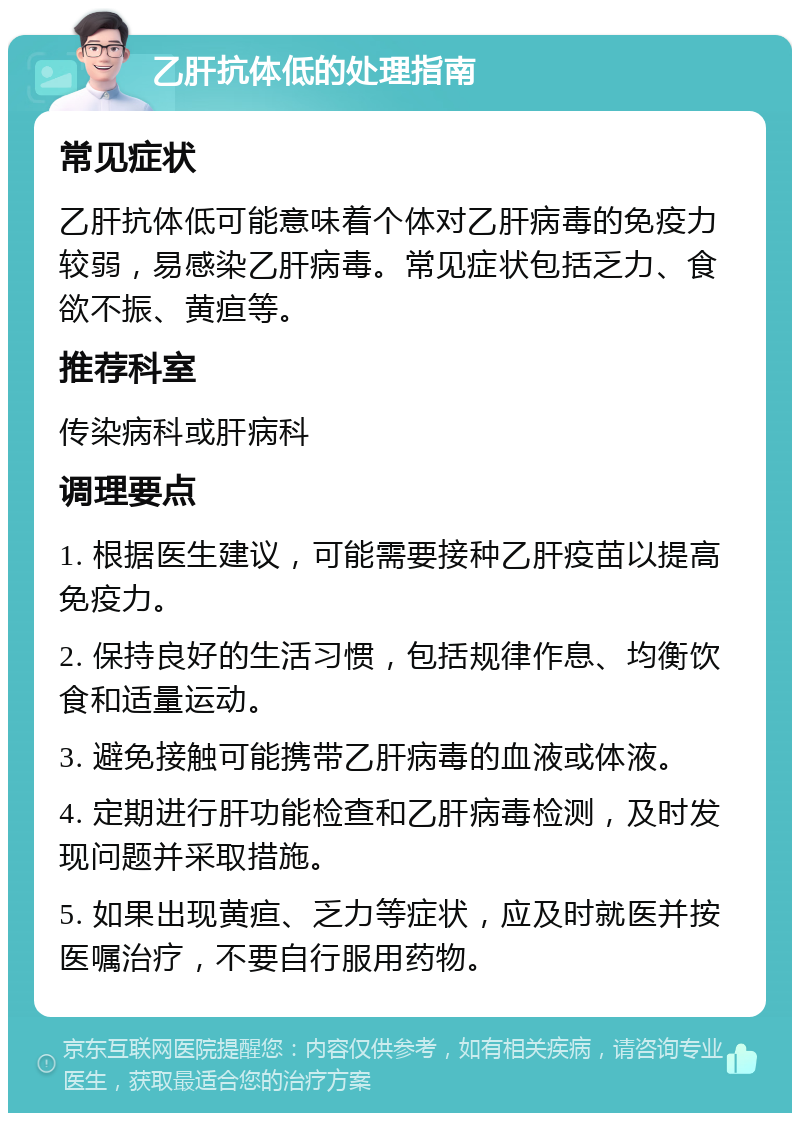 乙肝抗体低的处理指南 常见症状 乙肝抗体低可能意味着个体对乙肝病毒的免疫力较弱，易感染乙肝病毒。常见症状包括乏力、食欲不振、黄疸等。 推荐科室 传染病科或肝病科 调理要点 1. 根据医生建议，可能需要接种乙肝疫苗以提高免疫力。 2. 保持良好的生活习惯，包括规律作息、均衡饮食和适量运动。 3. 避免接触可能携带乙肝病毒的血液或体液。 4. 定期进行肝功能检查和乙肝病毒检测，及时发现问题并采取措施。 5. 如果出现黄疸、乏力等症状，应及时就医并按医嘱治疗，不要自行服用药物。