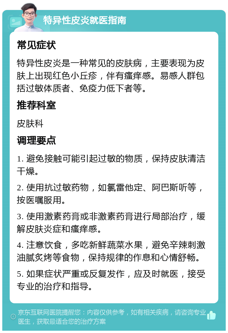 特异性皮炎就医指南 常见症状 特异性皮炎是一种常见的皮肤病，主要表现为皮肤上出现红色小丘疹，伴有瘙痒感。易感人群包括过敏体质者、免疫力低下者等。 推荐科室 皮肤科 调理要点 1. 避免接触可能引起过敏的物质，保持皮肤清洁干燥。 2. 使用抗过敏药物，如氯雷他定、阿巴斯听等，按医嘱服用。 3. 使用激素药膏或非激素药膏进行局部治疗，缓解皮肤炎症和瘙痒感。 4. 注意饮食，多吃新鲜蔬菜水果，避免辛辣刺激油腻炙烤等食物，保持规律的作息和心情舒畅。 5. 如果症状严重或反复发作，应及时就医，接受专业的治疗和指导。