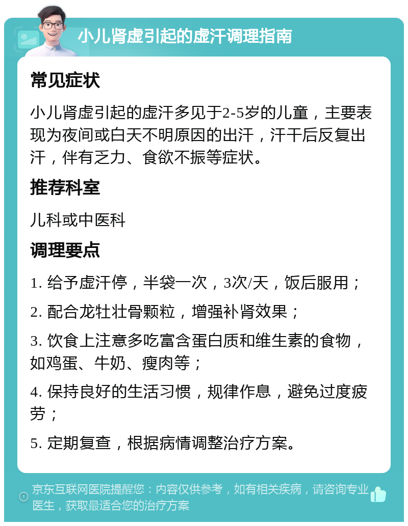 小儿肾虚引起的虚汗调理指南 常见症状 小儿肾虚引起的虚汗多见于2-5岁的儿童，主要表现为夜间或白天不明原因的出汗，汗干后反复出汗，伴有乏力、食欲不振等症状。 推荐科室 儿科或中医科 调理要点 1. 给予虚汗停，半袋一次，3次/天，饭后服用； 2. 配合龙牡壮骨颗粒，增强补肾效果； 3. 饮食上注意多吃富含蛋白质和维生素的食物，如鸡蛋、牛奶、瘦肉等； 4. 保持良好的生活习惯，规律作息，避免过度疲劳； 5. 定期复查，根据病情调整治疗方案。