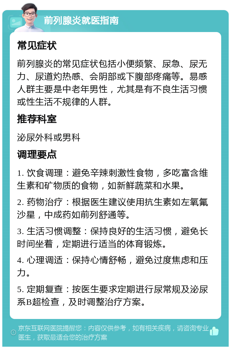 前列腺炎就医指南 常见症状 前列腺炎的常见症状包括小便频繁、尿急、尿无力、尿道灼热感、会阴部或下腹部疼痛等。易感人群主要是中老年男性，尤其是有不良生活习惯或性生活不规律的人群。 推荐科室 泌尿外科或男科 调理要点 1. 饮食调理：避免辛辣刺激性食物，多吃富含维生素和矿物质的食物，如新鲜蔬菜和水果。 2. 药物治疗：根据医生建议使用抗生素如左氧氟沙星，中成药如前列舒通等。 3. 生活习惯调整：保持良好的生活习惯，避免长时间坐着，定期进行适当的体育锻炼。 4. 心理调适：保持心情舒畅，避免过度焦虑和压力。 5. 定期复查：按医生要求定期进行尿常规及泌尿系B超检查，及时调整治疗方案。