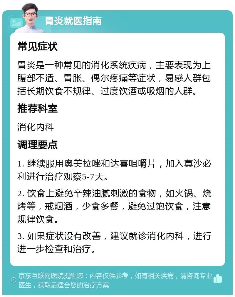 胃炎就医指南 常见症状 胃炎是一种常见的消化系统疾病，主要表现为上腹部不适、胃胀、偶尔疼痛等症状，易感人群包括长期饮食不规律、过度饮酒或吸烟的人群。 推荐科室 消化内科 调理要点 1. 继续服用奥美拉唑和达喜咀嚼片，加入莫沙必利进行治疗观察5-7天。 2. 饮食上避免辛辣油腻刺激的食物，如火锅、烧烤等，戒烟酒，少食多餐，避免过饱饮食，注意规律饮食。 3. 如果症状没有改善，建议就诊消化内科，进行进一步检查和治疗。