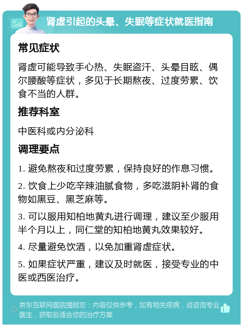 肾虚引起的头晕、失眠等症状就医指南 常见症状 肾虚可能导致手心热、失眠盗汗、头晕目眩、偶尔腰酸等症状，多见于长期熬夜、过度劳累、饮食不当的人群。 推荐科室 中医科或内分泌科 调理要点 1. 避免熬夜和过度劳累，保持良好的作息习惯。 2. 饮食上少吃辛辣油腻食物，多吃滋阴补肾的食物如黑豆、黑芝麻等。 3. 可以服用知柏地黄丸进行调理，建议至少服用半个月以上，同仁堂的知柏地黄丸效果较好。 4. 尽量避免饮酒，以免加重肾虚症状。 5. 如果症状严重，建议及时就医，接受专业的中医或西医治疗。