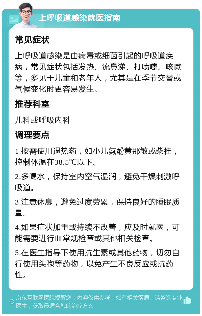 上呼吸道感染就医指南 常见症状 上呼吸道感染是由病毒或细菌引起的呼吸道疾病，常见症状包括发热、流鼻涕、打喷嚏、咳嗽等，多见于儿童和老年人，尤其是在季节交替或气候变化时更容易发生。 推荐科室 儿科或呼吸内科 调理要点 1.按需使用退热药，如小儿氨酚黄那敏或柴桂，控制体温在38.5℃以下。 2.多喝水，保持室内空气湿润，避免干燥刺激呼吸道。 3.注意休息，避免过度劳累，保持良好的睡眠质量。 4.如果症状加重或持续不改善，应及时就医，可能需要进行血常规检查或其他相关检查。 5.在医生指导下使用抗生素或其他药物，切勿自行使用头孢等药物，以免产生不良反应或抗药性。