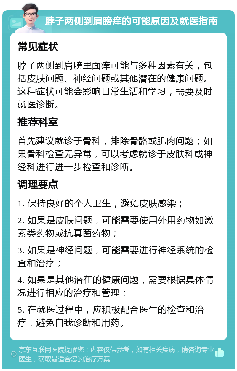 脖子两侧到肩膀痒的可能原因及就医指南 常见症状 脖子两侧到肩膀里面痒可能与多种因素有关，包括皮肤问题、神经问题或其他潜在的健康问题。这种症状可能会影响日常生活和学习，需要及时就医诊断。 推荐科室 首先建议就诊于骨科，排除骨骼或肌肉问题；如果骨科检查无异常，可以考虑就诊于皮肤科或神经科进行进一步检查和诊断。 调理要点 1. 保持良好的个人卫生，避免皮肤感染； 2. 如果是皮肤问题，可能需要使用外用药物如激素类药物或抗真菌药物； 3. 如果是神经问题，可能需要进行神经系统的检查和治疗； 4. 如果是其他潜在的健康问题，需要根据具体情况进行相应的治疗和管理； 5. 在就医过程中，应积极配合医生的检查和治疗，避免自我诊断和用药。