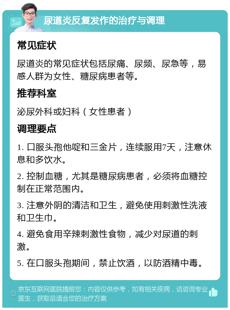 尿道炎反复发作的治疗与调理 常见症状 尿道炎的常见症状包括尿痛、尿频、尿急等，易感人群为女性、糖尿病患者等。 推荐科室 泌尿外科或妇科（女性患者） 调理要点 1. 口服头孢他啶和三金片，连续服用7天，注意休息和多饮水。 2. 控制血糖，尤其是糖尿病患者，必须将血糖控制在正常范围内。 3. 注意外阴的清洁和卫生，避免使用刺激性洗液和卫生巾。 4. 避免食用辛辣刺激性食物，减少对尿道的刺激。 5. 在口服头孢期间，禁止饮酒，以防酒精中毒。