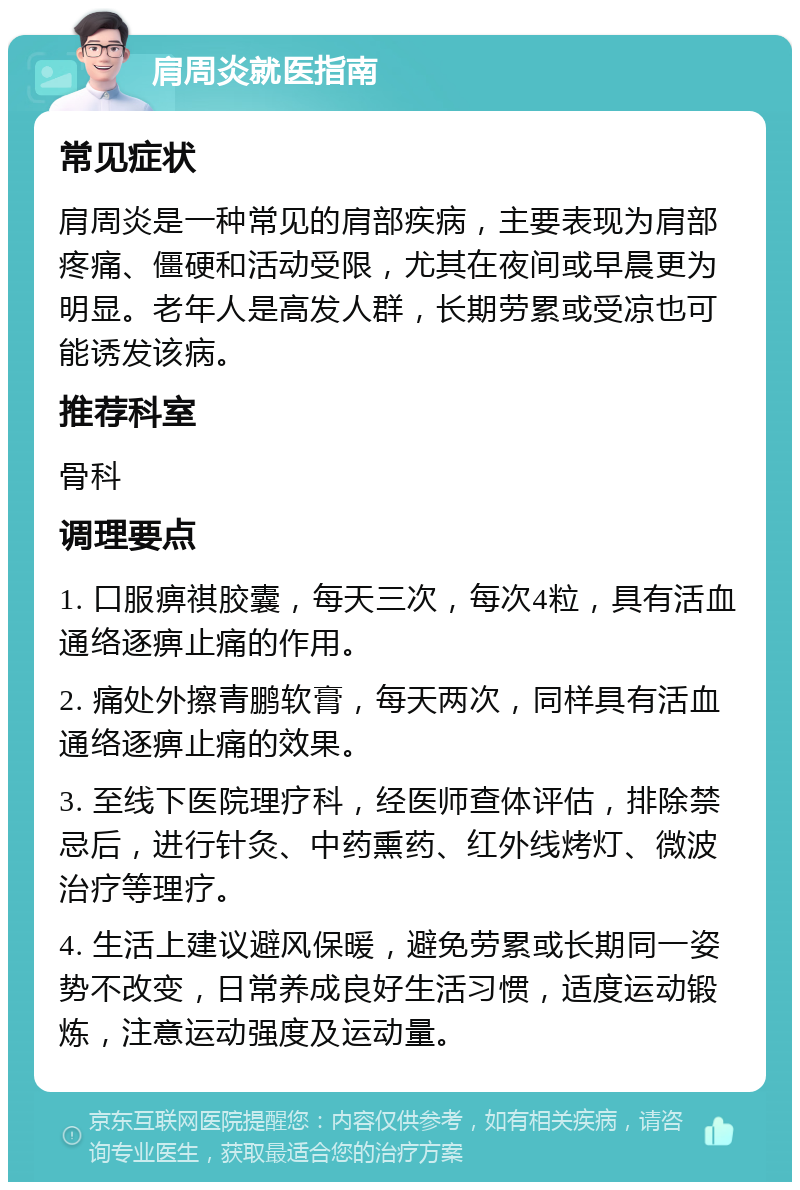 肩周炎就医指南 常见症状 肩周炎是一种常见的肩部疾病，主要表现为肩部疼痛、僵硬和活动受限，尤其在夜间或早晨更为明显。老年人是高发人群，长期劳累或受凉也可能诱发该病。 推荐科室 骨科 调理要点 1. 口服痹祺胶囊，每天三次，每次4粒，具有活血通络逐痹止痛的作用。 2. 痛处外擦青鹏软膏，每天两次，同样具有活血通络逐痹止痛的效果。 3. 至线下医院理疗科，经医师查体评估，排除禁忌后，进行针灸、中药熏药、红外线烤灯、微波治疗等理疗。 4. 生活上建议避风保暖，避免劳累或长期同一姿势不改变，日常养成良好生活习惯，适度运动锻炼，注意运动强度及运动量。