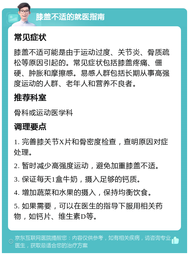 膝盖不适的就医指南 常见症状 膝盖不适可能是由于运动过度、关节炎、骨质疏松等原因引起的。常见症状包括膝盖疼痛、僵硬、肿胀和摩擦感。易感人群包括长期从事高强度运动的人群、老年人和营养不良者。 推荐科室 骨科或运动医学科 调理要点 1. 完善膝关节X片和骨密度检查，查明原因对症处理。 2. 暂时减少高强度运动，避免加重膝盖不适。 3. 保证每天1盒牛奶，摄入足够的钙质。 4. 增加蔬菜和水果的摄入，保持均衡饮食。 5. 如果需要，可以在医生的指导下服用相关药物，如钙片、维生素D等。