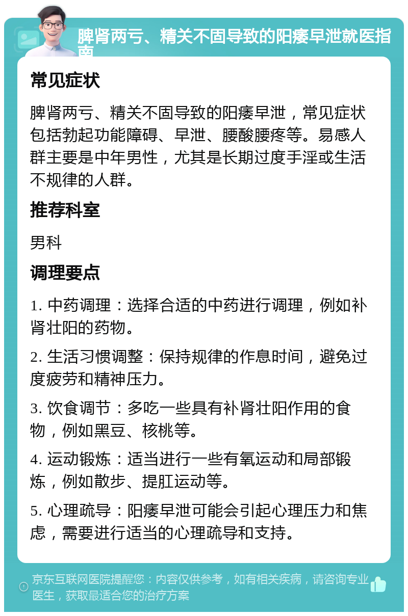 脾肾两亏、精关不固导致的阳痿早泄就医指南 常见症状 脾肾两亏、精关不固导致的阳痿早泄，常见症状包括勃起功能障碍、早泄、腰酸腰疼等。易感人群主要是中年男性，尤其是长期过度手淫或生活不规律的人群。 推荐科室 男科 调理要点 1. 中药调理：选择合适的中药进行调理，例如补肾壮阳的药物。 2. 生活习惯调整：保持规律的作息时间，避免过度疲劳和精神压力。 3. 饮食调节：多吃一些具有补肾壮阳作用的食物，例如黑豆、核桃等。 4. 运动锻炼：适当进行一些有氧运动和局部锻炼，例如散步、提肛运动等。 5. 心理疏导：阳痿早泄可能会引起心理压力和焦虑，需要进行适当的心理疏导和支持。