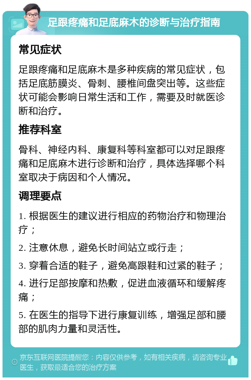 足跟疼痛和足底麻木的诊断与治疗指南 常见症状 足跟疼痛和足底麻木是多种疾病的常见症状，包括足底筋膜炎、骨刺、腰椎间盘突出等。这些症状可能会影响日常生活和工作，需要及时就医诊断和治疗。 推荐科室 骨科、神经内科、康复科等科室都可以对足跟疼痛和足底麻木进行诊断和治疗，具体选择哪个科室取决于病因和个人情况。 调理要点 1. 根据医生的建议进行相应的药物治疗和物理治疗； 2. 注意休息，避免长时间站立或行走； 3. 穿着合适的鞋子，避免高跟鞋和过紧的鞋子； 4. 进行足部按摩和热敷，促进血液循环和缓解疼痛； 5. 在医生的指导下进行康复训练，增强足部和腰部的肌肉力量和灵活性。