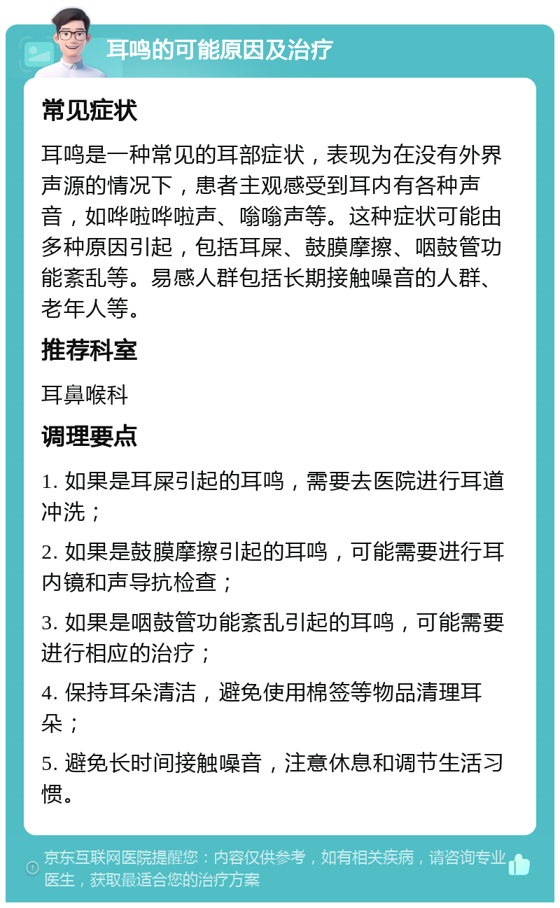 耳鸣的可能原因及治疗 常见症状 耳鸣是一种常见的耳部症状，表现为在没有外界声源的情况下，患者主观感受到耳内有各种声音，如哗啦哗啦声、嗡嗡声等。这种症状可能由多种原因引起，包括耳屎、鼓膜摩擦、咽鼓管功能紊乱等。易感人群包括长期接触噪音的人群、老年人等。 推荐科室 耳鼻喉科 调理要点 1. 如果是耳屎引起的耳鸣，需要去医院进行耳道冲洗； 2. 如果是鼓膜摩擦引起的耳鸣，可能需要进行耳内镜和声导抗检查； 3. 如果是咽鼓管功能紊乱引起的耳鸣，可能需要进行相应的治疗； 4. 保持耳朵清洁，避免使用棉签等物品清理耳朵； 5. 避免长时间接触噪音，注意休息和调节生活习惯。