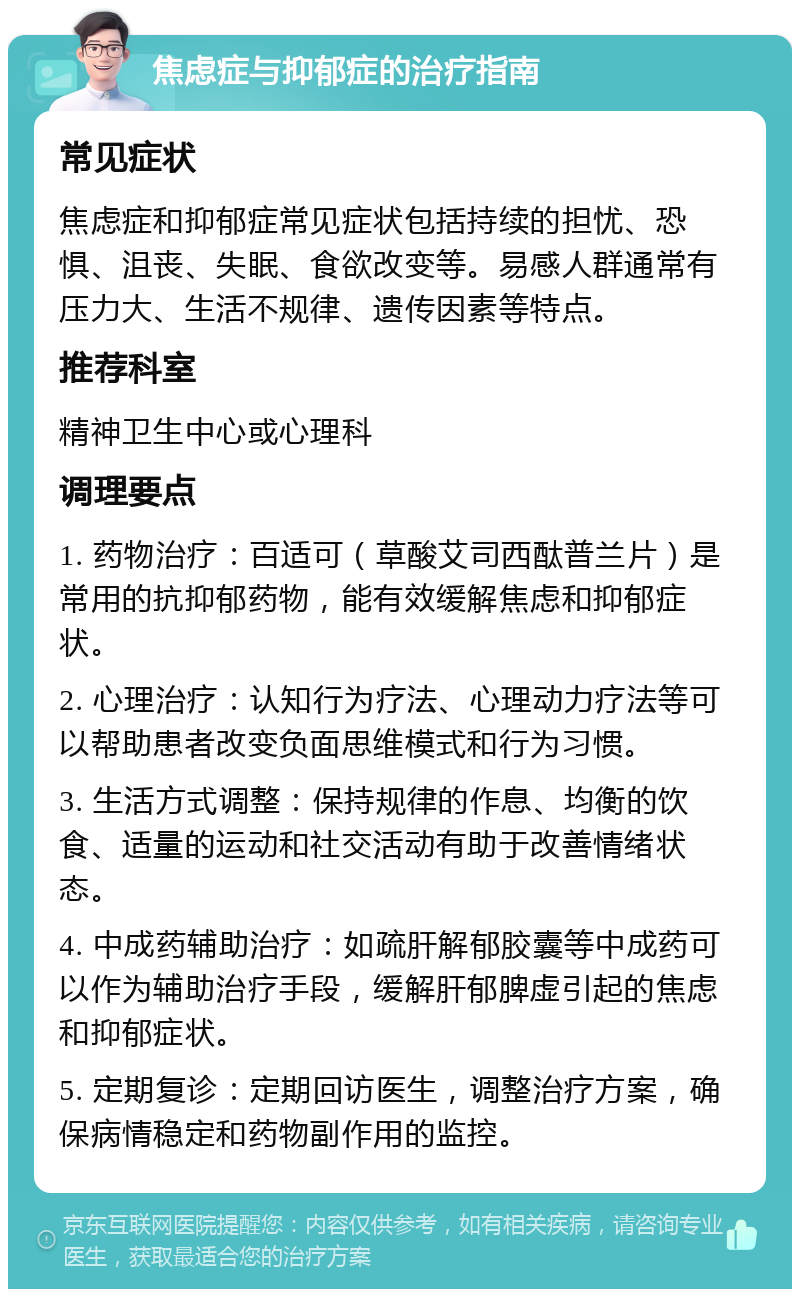 焦虑症与抑郁症的治疗指南 常见症状 焦虑症和抑郁症常见症状包括持续的担忧、恐惧、沮丧、失眠、食欲改变等。易感人群通常有压力大、生活不规律、遗传因素等特点。 推荐科室 精神卫生中心或心理科 调理要点 1. 药物治疗：百适可（草酸艾司西酞普兰片）是常用的抗抑郁药物，能有效缓解焦虑和抑郁症状。 2. 心理治疗：认知行为疗法、心理动力疗法等可以帮助患者改变负面思维模式和行为习惯。 3. 生活方式调整：保持规律的作息、均衡的饮食、适量的运动和社交活动有助于改善情绪状态。 4. 中成药辅助治疗：如疏肝解郁胶囊等中成药可以作为辅助治疗手段，缓解肝郁脾虚引起的焦虑和抑郁症状。 5. 定期复诊：定期回访医生，调整治疗方案，确保病情稳定和药物副作用的监控。