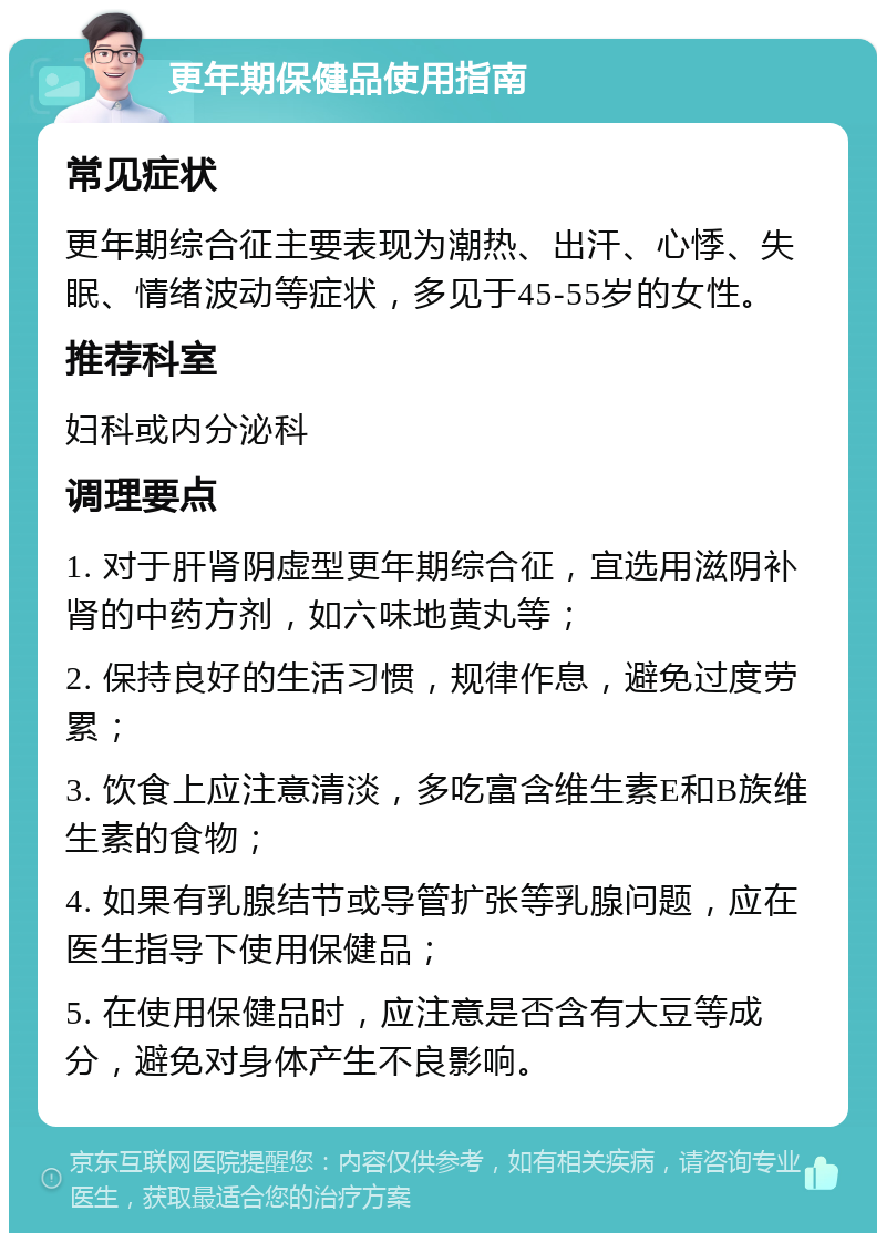 更年期保健品使用指南 常见症状 更年期综合征主要表现为潮热、出汗、心悸、失眠、情绪波动等症状，多见于45-55岁的女性。 推荐科室 妇科或内分泌科 调理要点 1. 对于肝肾阴虚型更年期综合征，宜选用滋阴补肾的中药方剂，如六味地黄丸等； 2. 保持良好的生活习惯，规律作息，避免过度劳累； 3. 饮食上应注意清淡，多吃富含维生素E和B族维生素的食物； 4. 如果有乳腺结节或导管扩张等乳腺问题，应在医生指导下使用保健品； 5. 在使用保健品时，应注意是否含有大豆等成分，避免对身体产生不良影响。