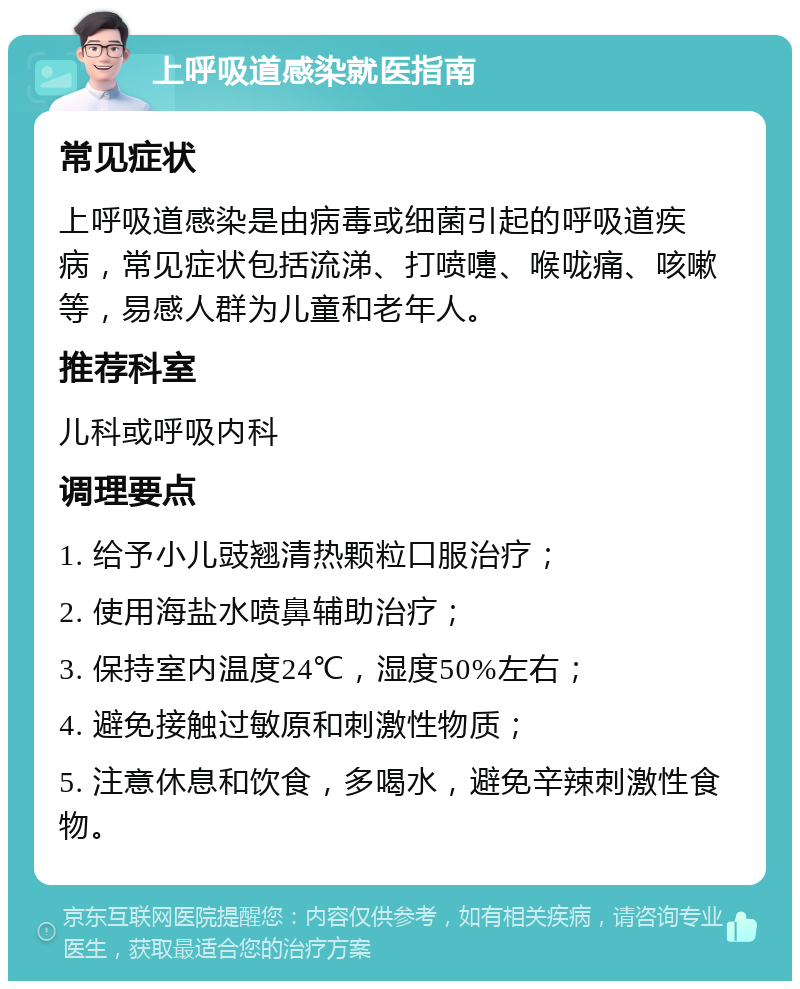 上呼吸道感染就医指南 常见症状 上呼吸道感染是由病毒或细菌引起的呼吸道疾病，常见症状包括流涕、打喷嚏、喉咙痛、咳嗽等，易感人群为儿童和老年人。 推荐科室 儿科或呼吸内科 调理要点 1. 给予小儿豉翘清热颗粒口服治疗； 2. 使用海盐水喷鼻辅助治疗； 3. 保持室内温度24℃，湿度50%左右； 4. 避免接触过敏原和刺激性物质； 5. 注意休息和饮食，多喝水，避免辛辣刺激性食物。