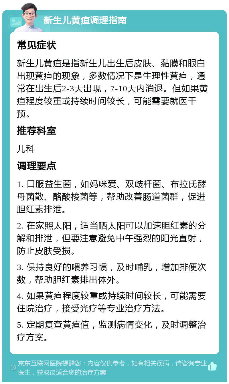 新生儿黄疸调理指南 常见症状 新生儿黄疸是指新生儿出生后皮肤、黏膜和眼白出现黄疸的现象，多数情况下是生理性黄疸，通常在出生后2-3天出现，7-10天内消退。但如果黄疸程度较重或持续时间较长，可能需要就医干预。 推荐科室 儿科 调理要点 1. 口服益生菌，如妈咪爱、双歧杆菌、布拉氏酵母菌散、酪酸梭菌等，帮助改善肠道菌群，促进胆红素排泄。 2. 在家照太阳，适当晒太阳可以加速胆红素的分解和排泄，但要注意避免中午强烈的阳光直射，防止皮肤受损。 3. 保持良好的喂养习惯，及时哺乳，增加排便次数，帮助胆红素排出体外。 4. 如果黄疸程度较重或持续时间较长，可能需要住院治疗，接受光疗等专业治疗方法。 5. 定期复查黄疸值，监测病情变化，及时调整治疗方案。