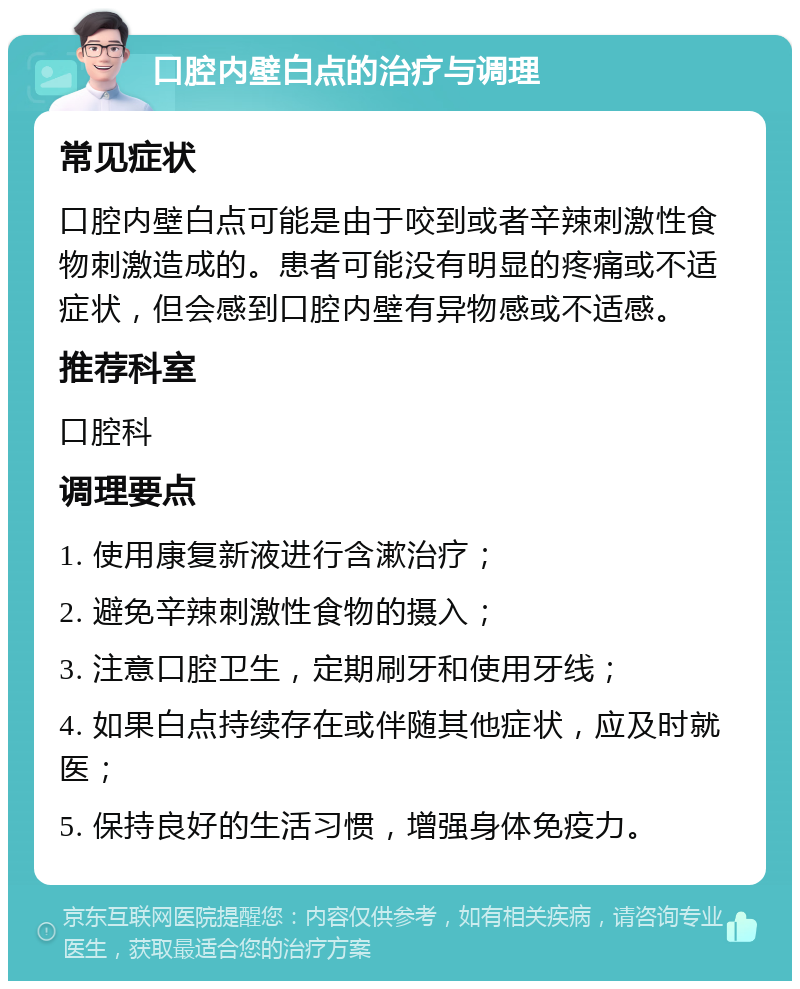 口腔内壁白点的治疗与调理 常见症状 口腔内壁白点可能是由于咬到或者辛辣刺激性食物刺激造成的。患者可能没有明显的疼痛或不适症状，但会感到口腔内壁有异物感或不适感。 推荐科室 口腔科 调理要点 1. 使用康复新液进行含漱治疗； 2. 避免辛辣刺激性食物的摄入； 3. 注意口腔卫生，定期刷牙和使用牙线； 4. 如果白点持续存在或伴随其他症状，应及时就医； 5. 保持良好的生活习惯，增强身体免疫力。