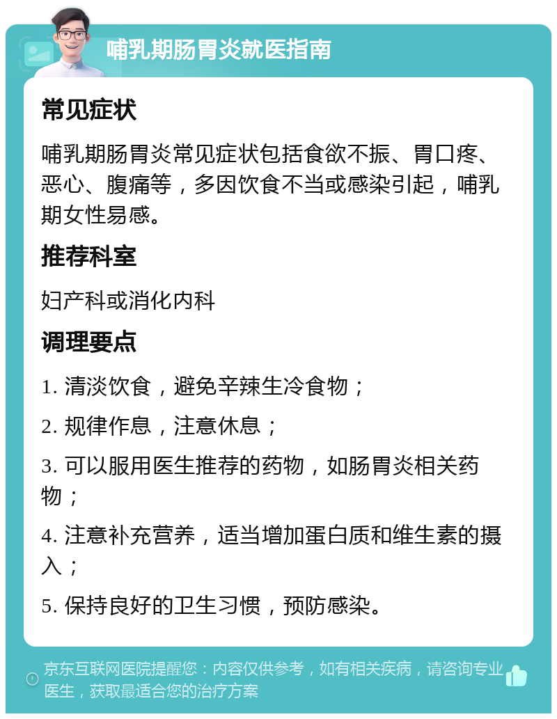 哺乳期肠胃炎就医指南 常见症状 哺乳期肠胃炎常见症状包括食欲不振、胃口疼、恶心、腹痛等，多因饮食不当或感染引起，哺乳期女性易感。 推荐科室 妇产科或消化内科 调理要点 1. 清淡饮食，避免辛辣生冷食物； 2. 规律作息，注意休息； 3. 可以服用医生推荐的药物，如肠胃炎相关药物； 4. 注意补充营养，适当增加蛋白质和维生素的摄入； 5. 保持良好的卫生习惯，预防感染。