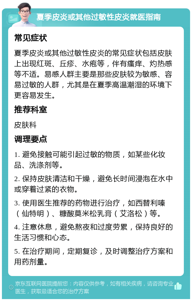 夏季皮炎或其他过敏性皮炎就医指南 常见症状 夏季皮炎或其他过敏性皮炎的常见症状包括皮肤上出现红斑、丘疹、水疱等，伴有瘙痒、灼热感等不适。易感人群主要是那些皮肤较为敏感、容易过敏的人群，尤其是在夏季高温潮湿的环境下更容易发生。 推荐科室 皮肤科 调理要点 1. 避免接触可能引起过敏的物质，如某些化妆品、洗涤剂等。 2. 保持皮肤清洁和干燥，避免长时间浸泡在水中或穿着过紧的衣物。 3. 使用医生推荐的药物进行治疗，如西替利嗪（仙特明）、糠酸莫米松乳膏（艾洛松）等。 4. 注意休息，避免熬夜和过度劳累，保持良好的生活习惯和心态。 5. 在治疗期间，定期复诊，及时调整治疗方案和用药剂量。