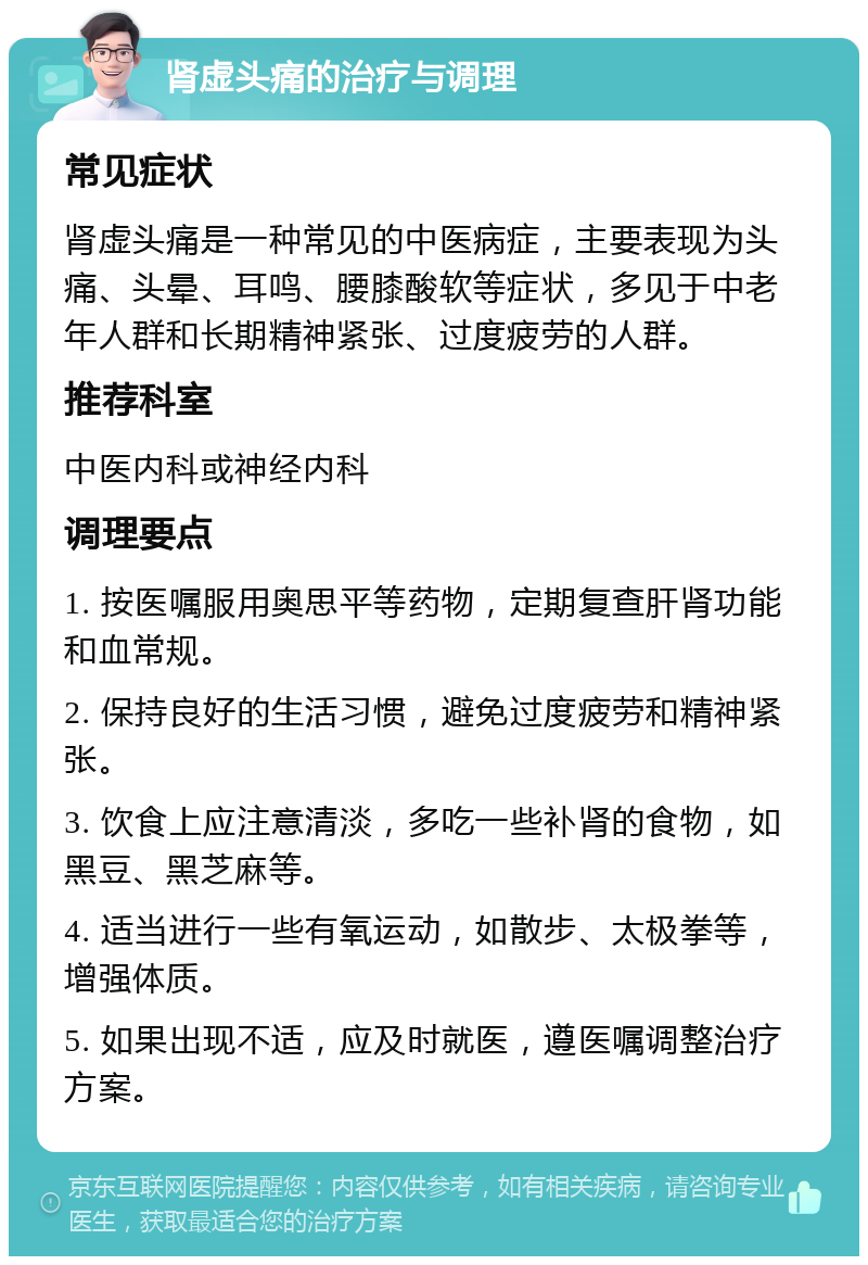 肾虚头痛的治疗与调理 常见症状 肾虚头痛是一种常见的中医病症，主要表现为头痛、头晕、耳鸣、腰膝酸软等症状，多见于中老年人群和长期精神紧张、过度疲劳的人群。 推荐科室 中医内科或神经内科 调理要点 1. 按医嘱服用奥思平等药物，定期复查肝肾功能和血常规。 2. 保持良好的生活习惯，避免过度疲劳和精神紧张。 3. 饮食上应注意清淡，多吃一些补肾的食物，如黑豆、黑芝麻等。 4. 适当进行一些有氧运动，如散步、太极拳等，增强体质。 5. 如果出现不适，应及时就医，遵医嘱调整治疗方案。